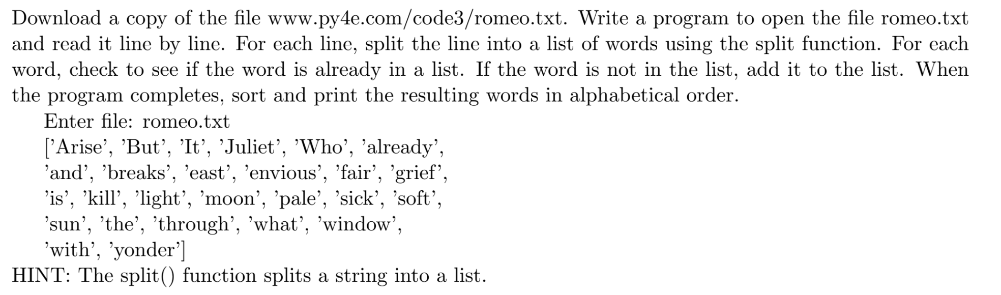 Download a copy of the file www.py4e.com/code3/romeo.txt. Write a program to open the file romeo.txt
          and read it line by line. For each line, split the line into a list of words using the split function. For each
          word, check to see if the word is already in a list. If the word is not in the list, add it to the list. When
          the program completes, sort and print the resulting words in alphabetical order.
          Enter file: romeo.txt
          [’Arise’, ’But’, ’It’, ’Juliet’, ’Who’, ’already’,
          ’and’, ’breaks’, ’east’, ’envious’, ’fair’, ’grief’,
          ’is’, ’kill’, ’light’, ’moon’, ’pale’, ’sick’, ’soft’,
          ’sun’, ’the’, ’through’, ’what’, ’window’,
          ’with’, ’yonder’]
          HINT: The split() function splits a string into a list.